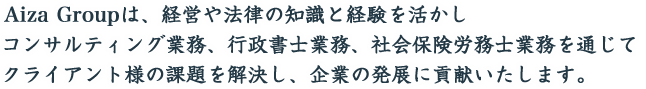 アイザグループは、経営や法律の知識と経験を活かしコンサルティング業務、行政書士業務、社会保険労務士業務を通じてクライアント様の課題を解決し、企業の発展に貢献いたします。